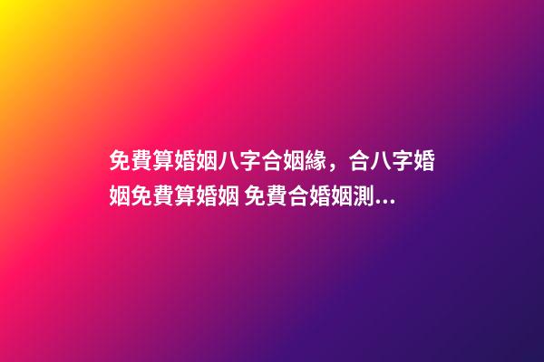 免費算婚姻八字合姻緣，合八字婚姻免費算婚姻 免費合婚姻測算，免費合姻緣算八字！